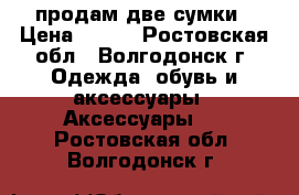 продам две сумки › Цена ­ 500 - Ростовская обл., Волгодонск г. Одежда, обувь и аксессуары » Аксессуары   . Ростовская обл.,Волгодонск г.